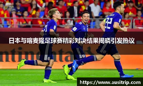 日本与喀麦隆足球赛精彩对决结果揭晓引发热议